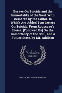 Essays On Suicide and the Immortality of the Soul. With Remarks by the Editor. to Which Are Added Two Letters On Suicide, From Rousseau's Eloisa. [Followed By] On the Immortality of the Soul, and a Future State, by Mr. Addison