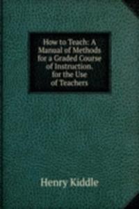 How to Teach: A Manual of Methods for a Graded Course of Instruction. for the Use of Teachers