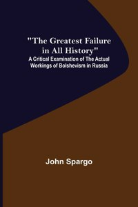 Greatest Failure in All History; A Critical Examination of the Actual Workings of Bolshevism in Russia
