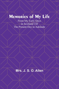 Memories of My Life; From My Early Days in Scotland Till the Present Day in Adelaide