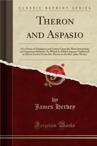 Theron and Aspasio: Or a Series of Dialogues and Letters Upon the Most Interesting and Important Subjects; To Which Is Added Aspasio Vindicated, in Eleven Letters from Mr. Hervey to the Rev. John Wesley (Classic Reprint)