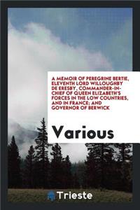 A Memoir of Peregrine Bertie, Eleventh Lord Willoughby de Eresby, Commander-In-Chief of Queen Elizabeth's Forces in the Low Countries, and in France; And Governor of Berwick