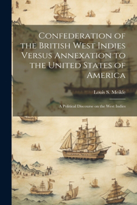 Confederation of the British West Indies Versus Annexation to the United States of America; a Political Discourse on the West Indies
