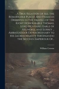 A True Relation of All the Remarkable Places and Passages Observed in the Travels of the Right Honourable Thomas, Lord Hovvard, Earle of Arundell and Surrey ... Ambassadour Extraordinary to His Sacred Majesty Ferdinando the Second, Emperour Of...