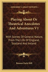 Playing about or Theatrical Anecdotes and Adventures V1: With Scenes of General Nature, from the Life of England, Scotland and Ireland