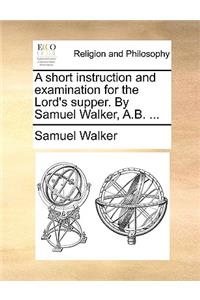 A Short Instruction and Examination for the Lord's Supper. by Samuel Walker, A.B. ...