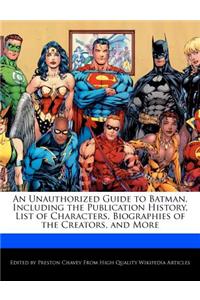 An Unauthorized Guide to Batman, Including the Publication History, List of Characters, Biographies of the Creators, and More