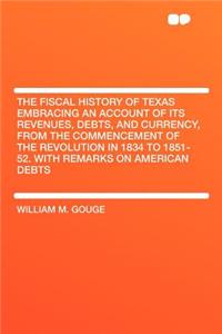 The Fiscal History of Texas Embracing an Account of Its Revenues, Debts, and Currency, from the Commencement of the Revolution in 1834 to 1851-52. with Remarks on American Debts
