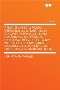 A Treatise on Belts & Pulleys; Embracing Full Explanations of Fundamental Principles; Proper Disposition of Pulleys; Rules, Formulas & Tables for Determining Widths of Leather & Vulcanized-Rubber Belts & Belts Running Over Covered Pulleys; Strength