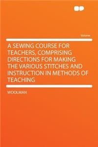 A Sewing Course for Teachers, Comprising Directions for Making the Various Stitches and Instruction in Methods of Teaching