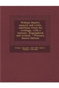 William Hazlitt, Essayist and Critic, Selections from His Writings, with a Memoir, Biographical and Critical - Primary Source Edition