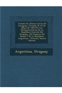 Tratado de Alianza Contra El Paraguay: Firmado El 1o de Mayo de 1865 Por Los Plenipotenciarios de La Republica Oriental del Uruguay, del Imperio del Brasil y de La Republica Argentina