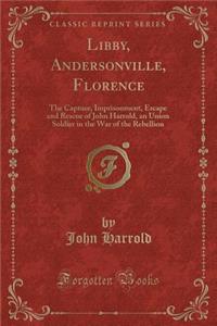 Libby, Andersonville, Florence: The Capture, Imprisonment, Escape and Rescue of John Harrold, an Union Soldier in the War of the Rebellion (Classic Reprint)