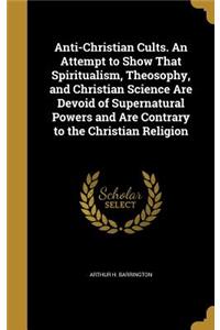 Anti-Christian Cults. An Attempt to Show That Spiritualism, Theosophy, and Christian Science Are Devoid of Supernatural Powers and Are Contrary to the Christian Religion