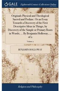 Originals Physical and Theological Sacred and Profane. or an Essay Towards a Discovery of the First Descriptive Ideas in Things, by Discovery of the Simple or Primary Roots in Words; ... by Benjamin Holloway, ... of 2; Volume 2