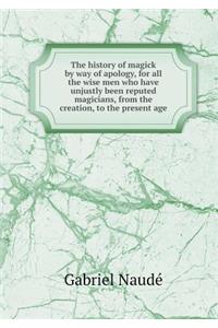 The History of Magick by Way of Apology, for All the Wise Men Who Have Unjustly Been Reputed Magicians, from the Creation, to the Present Age