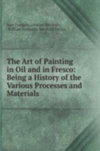 Art of Painting in Oil and in Fresco: Being a History of the Various Processes and Materials .