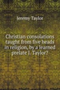 Christian consolations taught from five heads in religion, by a learned prelate J. Taylor?.