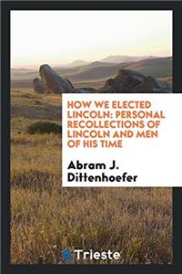 How We Elected Lincoln: Personal Recollections of Lincoln and Men of His Time