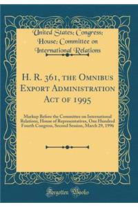 H. R. 361, the Omnibus Export Administration Act of 1995: Markup Before the Committee on International Relations, House of Representatives, One Hundred Fourth Congress, Second Session, March 29, 1996 (Classic Reprint)