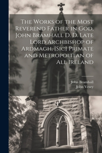 The Works of the Most Reverend Father in God, John Bramhall D. D. Late Lord Archbishop of Ardmagh, [sic] Primate and Metropolitan of All Ireland