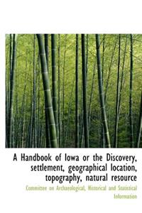A Handbook of Iowa or the Discovery, Settlement, Geographical Location, Topography, Natural Resource
