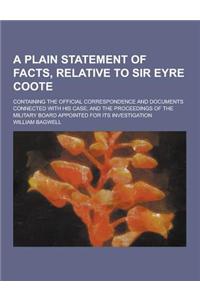 A Plain Statement of Facts, Relative to Sir Eyre Coote; Containing the Official Correspondence and Documents Connected with His Case; And the Procee