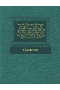 Essai Sur L'Histoire de Longwy, Par M. C******, Suivi de Considerations Relatives A L'Industrie ... de Cette Ville, Et de Notices Biographiques Sur Les Hommes Illustres Qui y Ont Pris Naissance (Par E.-A. Begin).
