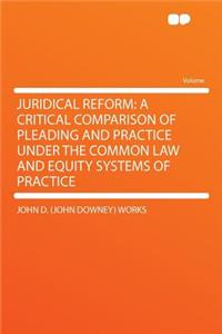 Juridical Reform: A Critical Comparison of Pleading and Practice Under the Common Law and Equity Systems of Practice