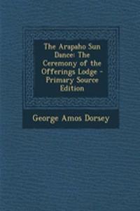 The Arapaho Sun Dance: The Ceremony of the Offerings Lodge - Primary Source Edition