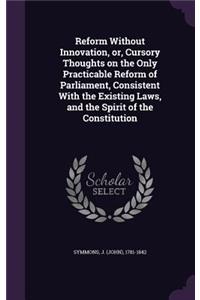 Reform Without Innovation, or, Cursory Thoughts on the Only Practicable Reform of Parliament, Consistent With the Existing Laws, and the Spirit of the Constitution