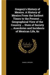 Gregory's History of Mexico. A History of Mexico From the Earliest Times to the Present ... Geographical View of the Country ... State of Society ... Anecdotes and Incidents of Mexican Life, &c