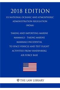 Taking and Importing Marine Mammals - Taking Marine Mammals Incidental to Space Vehicle and Test Flight Activities from Vandenberg Air Force Base (Us National Oceanic and Atmospheric Administration Regulation) (Noaa) (2018 Edition)