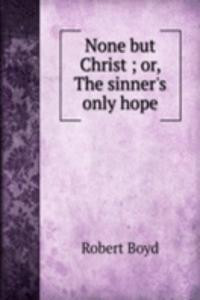 None but Christ ; or, The sinner's only hope