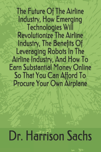 Future Of The Airline Industry, How Emerging Technologies Will Revolutionize The Airline Industry, The Benefits Of Leveraging Robots In The Airline Industry, And How To Earn Substantial Money Online So That You Can Afford To Procure Your Own Airpla