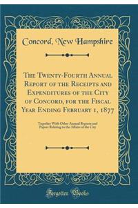 The Twenty-Fourth Annual Report of the Receipts and Expenditures of the City of Concord, for the Fiscal Year Ending February 1, 1877: Together With Other Annual Reports and Papers Relating to the Affairs of the City (Classic Reprint)