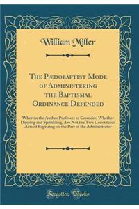 The PÃ¦dobaptist Mode of Administering the Baptismal Ordinance Defended: Wherein the Author Professes to Consider, Whether Dipping and Sprinkling, Are Not the Two Constituent Acts of Baptizing on the Part of the Administrator (Classic Reprint): Wherein the Author Professes to Consider, Whether Dipping and Sprinkling, Are Not the Two Constituent Acts of Baptizing on the Part of the Administr