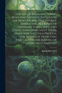 Are of Manufacturing Soap and Candles, Including the Most Recent Discoveries, Embracing All Kinds of Ordinary Hard, Soft, and Toilet Soaps Especially Those Made for the Cold Process, the Modes of Detecting Frauds, and the Making of Tallow and Compo
