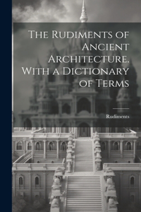Rudiments of Ancient Architecture. With a Dictionary of Terms