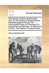The Answer of Henry Sacheverell, D.D. to the Articles of Impeachment, Exhibited Against Him by the Honourable House of Commons for Preaching Two Sermons. to Which Are Prefix'd, the Articles of Impeachment