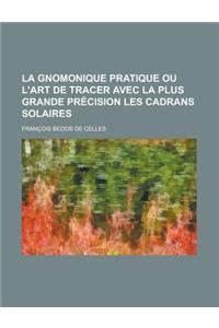 La Gnomonique Pratique Ou L'Art de Tracer Avec La Plus Grande Precision Les Cadrans Solaires