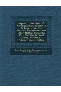Report of His Majesty's Commissioners Appointed to Inquire Into the Military Preparations and Other Matters Connected with the War in South Africa, Volume 1 - Primary Source Edition