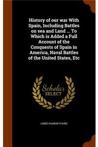 History of Our War with Spain, Including Battles on Sea and Land ... to Which Is Added a Full Account of the Conquests of Spain in America, Naval Battles of the United States, Etc