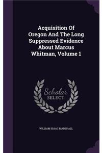 Acquisition Of Oregon And The Long Suppressed Evidence About Marcus Whitman, Volume 1