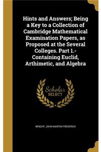 Hints and Answers; Being a Key to a Collection of Cambridge Mathematical Examination Papers, as Proposed at the Several Colleges. Part 1.- Containing Euclid, Arthimetic, and Algebra