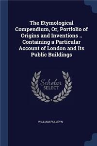 The Etymological Compendium, Or, Portfolio of Origins and Inventions .. Containing a Particular Account of London and Its Public Buildings