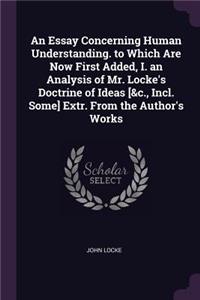 An Essay Concerning Human Understanding. to Which Are Now First Added, I. an Analysis of Mr. Locke's Doctrine of Ideas [&c., Incl. Some] Extr. From the Author's Works