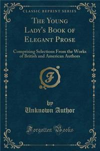 The Young Lady's Book of Elegant Prose: Comprising Selections from the Works of British and American Authors (Classic Reprint)
