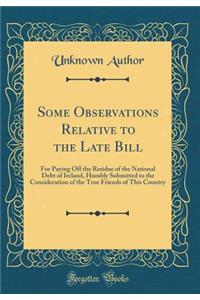 Some Observations Relative to the Late Bill: For Paying Off the Residue of the National Debt of Ireland, Humbly Submitted to the Consideration of the True Friends of This Country (Classic Reprint)