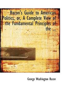 Bacon's Guide to American Politics or a Complete View of the Fundamental Principles of the ...